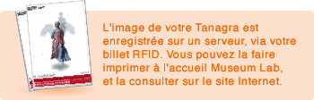 L'image de votre Tanagra est enregistrée sur un serveur, via votre billet RFID. Vous pouvez la faire imprimer à l'accueil Museum Lab, et la consulter sur le site Internet. 