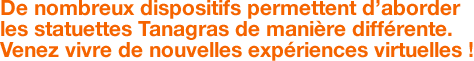 De nombreux dispositifs permettent d’aborder les statuettes Tanagras de manière différente. Venez vivre de nouvelles expériences virtuelles !