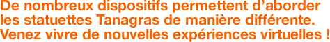 De nombreux dispositifs permettent d’aborder les statuettes Tanagras de manière différente. Venez vivre de nouvelles expériences virtuelles ! 