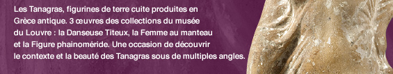 Les Tanagras, figurines de terre cuite produites en Grèce antique. 3 œuvres des collections du musée du Louvre : la Danseuse Titeux, la Femme au manteau et la Figure phainoméride. Une occasion de découvrir le contexte et la beauté des Tanagras sous de multiples angles.