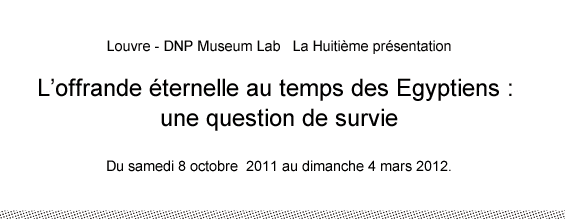 Louvre - DNP Museum Lab   La Huitième présentation L’offrande éternelle au temps des Egyptiens : une question de survie  Du samedi 8 octobre  2011 au dimanche 4 mars 2012.