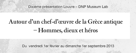 Dixième présentation Louvre - DNP Museum Lab Autour d’un chef- d’œuvre de la Grèce antique – Hommes, dieux et héros Du vendredi 1er février au dimanche 1er septembre 2013