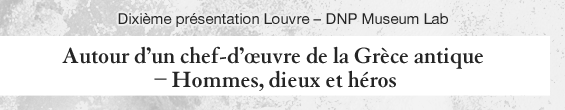 Dixième présentation Louvre - DNP Museum Lab Autour d’un chef- d’œuvre de la Grèce antique – Hommes, dieux et héros