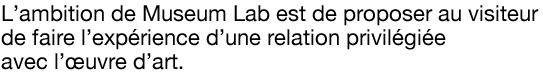 L’ambition de Museum Lab est de proposer au visiteur de faire l’expérience d’une relation privilégiée avec l’œuvre d’art.