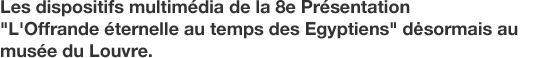 Les dispositifs multimédia de la 8e Présentation "L'Offrande éternelle au temps des Egyptiens" dėsormais au musée du Louvre.