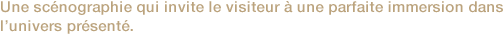 Une scénographie qui invite le visiteur à une parfaite immersion dans l’univers présenté. 

